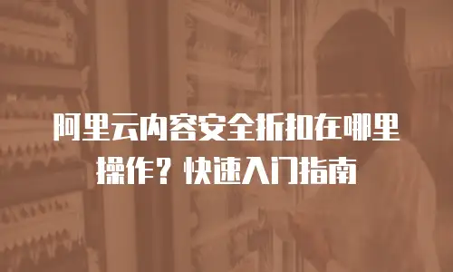 阿里云内容安全折扣在哪里操作？快速入门指南