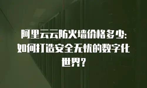 阿里云云防火墙价格多少：如何打造安全无忧的数字化世界？
