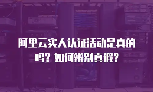 阿里云实人认证活动是真的吗？如何辨别真假？