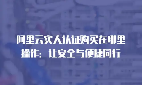 阿里云实人认证购买在哪里操作：让安全与便捷同行