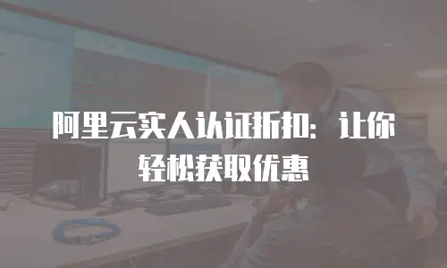 阿里云实人认证折扣：让你轻松获取优惠