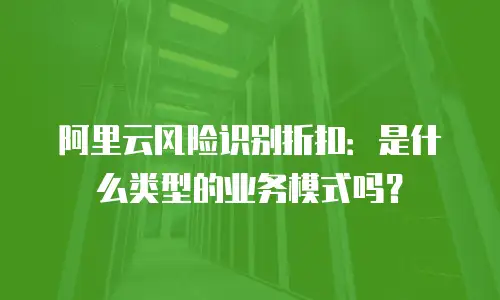 阿里云风险识别折扣是什么类型的业务模式吗,阿里云风险识别折扣是什么类型的业务模式吗为什么