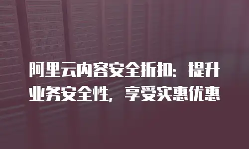 阿里云内容安全折扣：提升业务安全性，享受实惠优惠