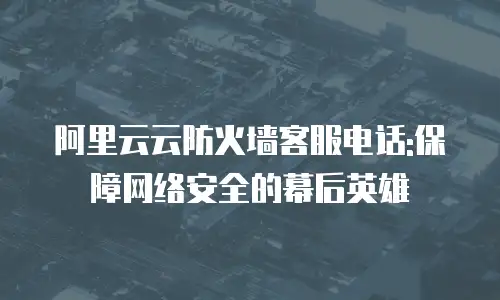 阿里云云防火墙客服电话:保障网络安全的幕后英雄