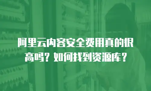 阿里云内容安全费用真的很高吗？如何找到资源库？