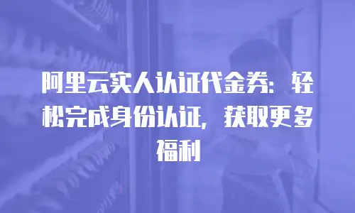 阿里云实人认证代金券：轻松完成身份认证，获取更多福利