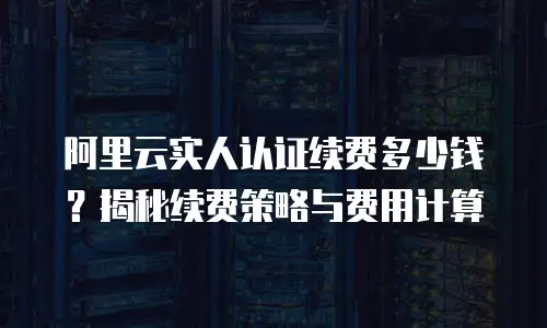 阿里云实人认证续费多少钱？揭秘续费策略与费用计算