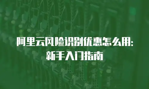 阿里云风险识别优惠怎么用：新手入门指南