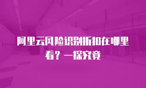 阿里云风险识别折扣在哪里看？一探究竟