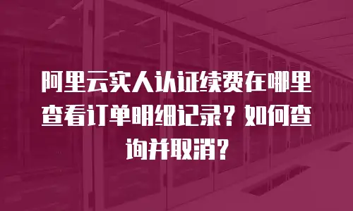 阿里云实人认证续费在哪里查看订单明细记录？如何查询并取消？