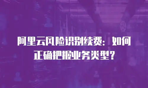 阿里云风险识别续费：如何正确把握业务类型？