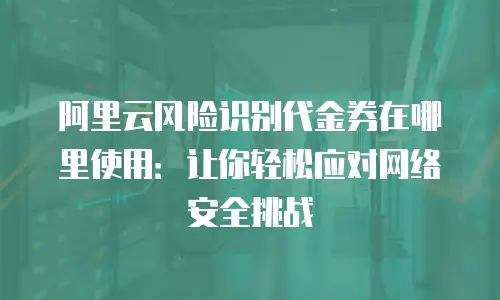 阿里云风险识别代金券在哪里使用：让你轻松应对网络安全挑战