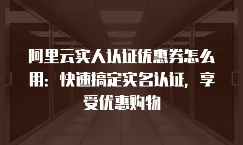 阿里云实人认证优惠券怎么用：快速搞定实名认证，享受优惠购物