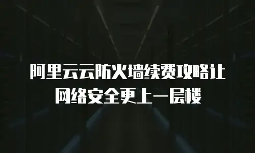 阿里云云防火墙续费攻略让网络安全更上一层楼