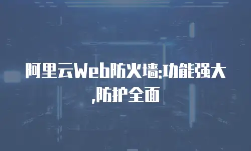 阿里云Web防火墙:功能强大,防护全面