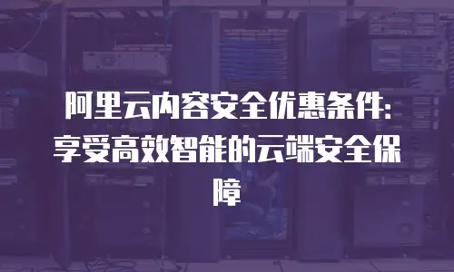 阿里云内容安全优惠条件：享受高效智能的云端安全保障