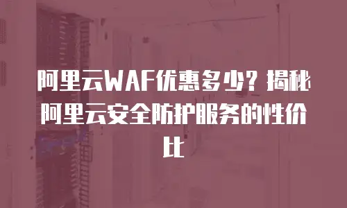 阿里云WAF优惠多少？揭秘阿里云安全防护服务的性价比