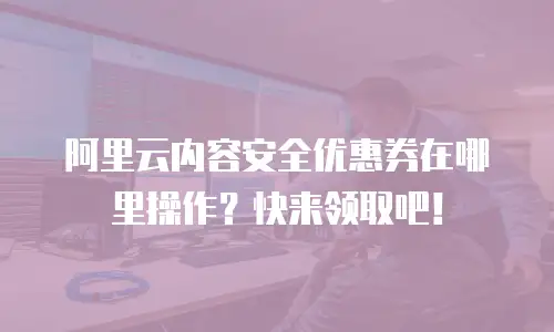 阿里云内容安全优惠券在哪里操作？快来领取吧！