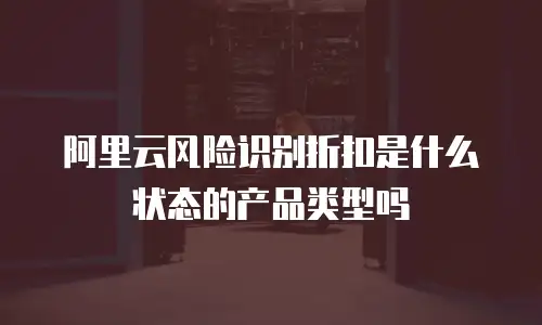 阿里云风险识别折扣是什么状态的产品类型吗