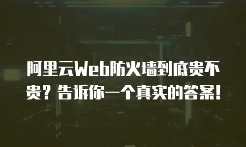 阿里云Web防火墙到底贵不贵？告诉你一个真实的答案！