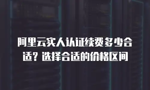 阿里云实人认证续费多少合适？选择合适的价格区间