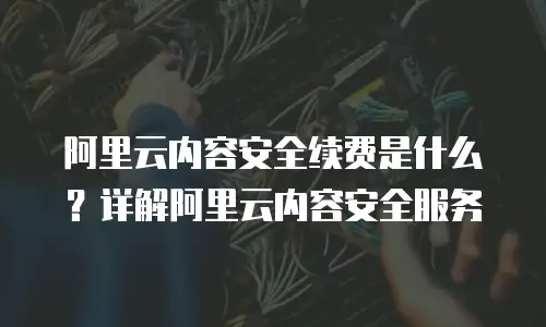 阿里云内容安全续费是什么？详解阿里云内容安全服务