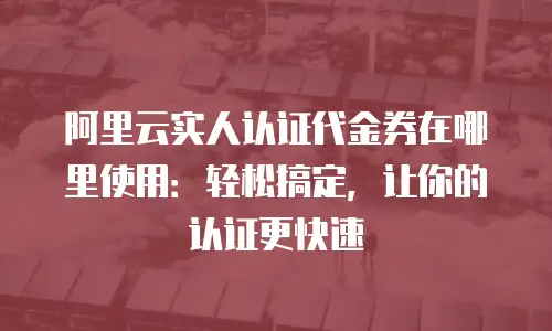 阿里云实人认证代金券在哪里使用：轻松搞定，让你的认证更快速