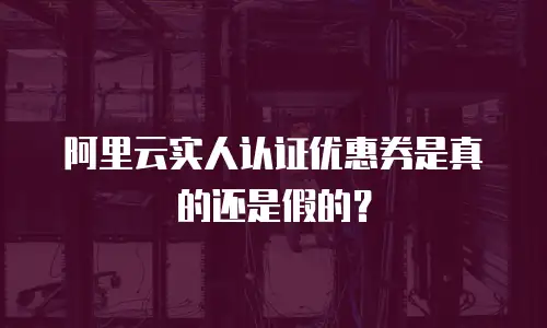 阿里云实人认证优惠券是真的还是假的？