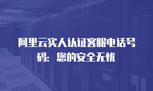 阿里云实人认证客服电话号码：您的安全无忧