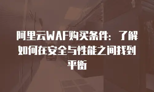 阿里云WAF购买条件：了解如何在安全与性能之间找到平衡