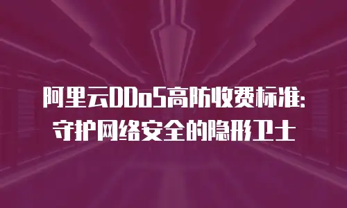 阿里云DDoS高防收费标准：守护网络安全的隐形卫士