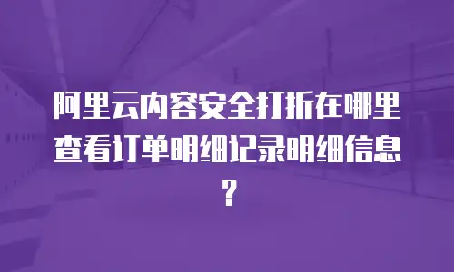 阿里云内容安全打折在哪里查看订单明细记录明细信息？