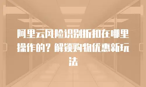 阿里云风险识别折扣在哪里操作的？解锁购物优惠新玩法