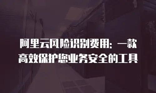 阿里云风险识别费用: 一款高效保护您业务安全的工具