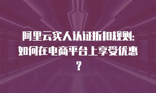 阿里云实人认证折扣规则：如何在电商平台上享受优惠？