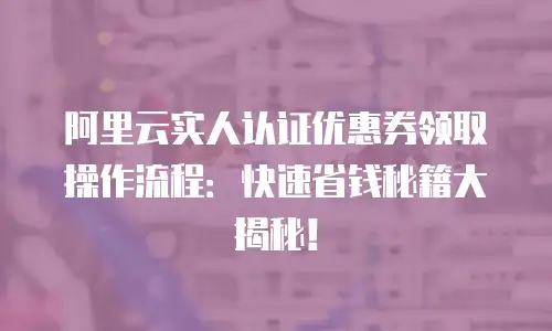 阿里云实人认证优惠券领取操作流程：快速省钱秘籍大揭秘！