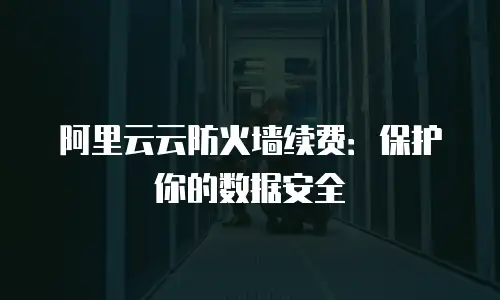 阿里云云防火墙续费：保护你的数据安全