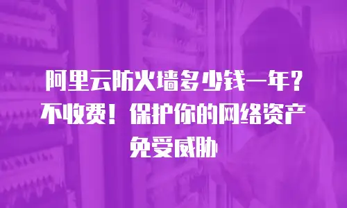 阿里云防火墙多少钱一年？不收费！保护你的网络资产免受威胁