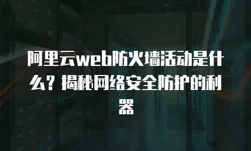 阿里云web防火墙活动是什么？揭秘网络安全防护的利器