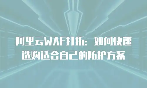 阿里云WAF打折：如何快速选购适合自己的防护方案