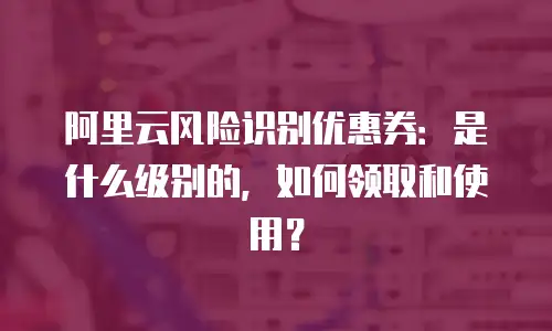阿里云风险识别优惠券：是什么级别的，如何领取和使用？