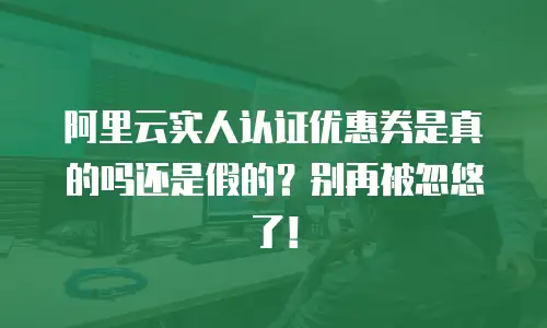 阿里云实人认证优惠券是真的吗还是假的？别再被忽悠了！
