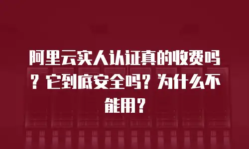 阿里云实人认证真的收费吗？它到底安全吗？为什么不能用？