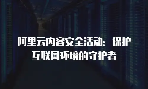 阿里云内容安全活动：保护互联网环境的守护者
