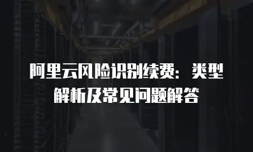 阿里云风险识别续费：类型解析及常见问题解答