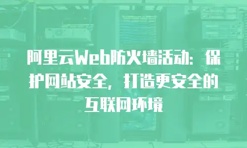 阿里云Web防火墙活动：保护网站安全，打造更安全的互联网环境