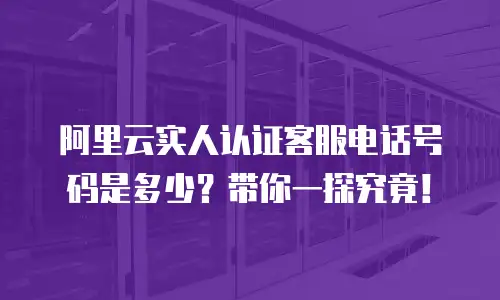 阿里云实人认证客服电话号码是多少？带你一探究竟！