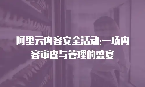 阿里云内容安全活动:一场内容审查与管理的盛宴