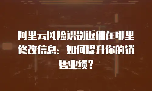 阿里云风险识别返佣在哪里修改信息：如何提升你的销售业绩？