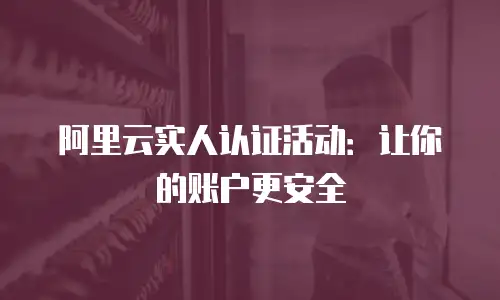 阿里云实人认证活动：让你的账户更安全